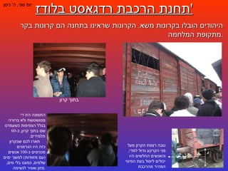 תחנת הרכבת רדגאסט בלודז ' יום שני ,  ה '  ניסן היהודים הובלו בקרונות משא .  הקרונות שראינו בתחנה הם קרונות בקר מתקופת המלחמה . גובה רצפת הקרון מעל פני הקרקע גדול למדי ,  והאנשים החלשים היו יכולים ליפול בעת הפינוי המהיר מהרכבת בתוך קרון התמונה הזו די מטושטשת ולא ברורה בגלל הצפיפות כשעמדנו שם בתוך קרון ,  כ -60  תלמידים .  תארו לכם שבקרון כזה היו הגרמנים מכניסים כ -100  אנשים  ( עם מזוודות )  למשך ימים שלמים ,  כמעט בלי מים ,  מזון ואוויר לנשימה . 