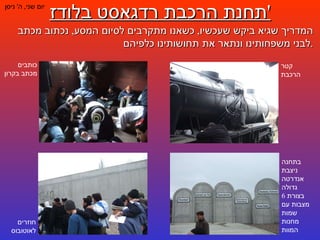 תחנת הרכבת רדגאסט בלודז ' יום שני ,  ה '  ניסן המדריך שגיא ביקש שעכשיו ,  כשאנו מתקרבים לסיום המסע ,  נכתוב מכתב לבני משפחותינו ונתאר את תחושותינו כלפיהם . קטר הרכבת כותבים מכתב בקרון בתחנה ניצבת אנדרטה גדולה בצורת  6  מצבות עם שמות מחנות המוות חוזרים לאוטובוס 