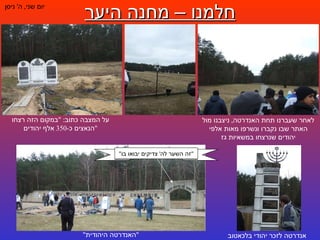 חלמנו – מחנה היער יום שני ,  ה '  ניסן לאחר שעברנו תחת האנדרטה ,  ניצבנו מול האתר שבו נקברו ונשרפו מאות אלפי יהודים שנרצחו במשאיות גז על המצבה כתוב : " במקום הזה רצחו הנאצים כ -350  אלף יהודים " אנדרטה לזכר יהודי בלכאטוב " האנדרטה היהודית " " זה השער לה '  צדיקים יבואו בו " 