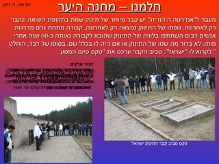 חלמנו – מחנה היער יום שני ,  ה '  ניסן מעבר ל " אנדרטה היהודית "  יש קבר מיוחד של תינוק שמת בתקופת השואה ונקבר רק לאחרונה .  גופתו של התינוק נמצאה רק לאחרונה ,  קבורה מתחת גרם מדרגות .  אנשים רבים השתתפו בלוויה של התינוק שהובא לקבורה נאותה כ -60  שנה אחרי מותו .  לא ברור מה שמו של התינוק או אם היה לו בכלל שם .  בסופו של דבר ,  הוחלט לקרוא לו  " ישראל ".  סביב הקבר ערכנו את  " טקס סיום המסע ". יזכור אלקים   שש מאות רבבה ,  בני ישראל קדושים ,  שהומתו בכל מיני מיתות משונות ואכזריות בשנות הזוועות ת " ש - תש " ה ,  על פשעם האחד שהם בני אמונה ,  זרע אברהם יצחק ויעקב .   טקס סביב קבר התינוק ישראל יזכור  /  משה פראגר יזכור אלקים   ויחונן את אפרם של קרבנות עם ישראל ,  שהובלו המונים המונים לבתי המשרפות ורמץ עצמותיהם פוזר בשדות הגויים – אך בת קול אחרית שירתם  " אני מאמין ",  הולכת מסוף העולם ועד סופו .   יזכור אלקים   ויצרור בצרור חיי הנצח אלפי קהילות ישראל קדושות ,  שנכרתו מארצות החיים בידי אשמדאי הנאצי ,  על עטרת יחוסן ותפארת מורשתן ,  על שפעת פריחתן וזרעי עתידן .   שומו שמים על שואה ומשואה זו – ארץ ,  ארץ ,  אל תכסי נהרי נחלי דמינו !    