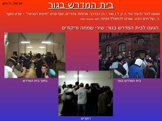 בית המדרש בגור יום שני ,  ה '  ניסן נסענו לגור  ( העיר גוּרַה קַלְוַוארְיַה ) ( בדרך :  ארוחת צהריים ,  סוף סרט  " תיבת הנגינה " +  סרט נוסף של חים הכט ,  עצרנו להתפלל מנחה  ( לפני שיעבור זמנה ...) ). הגענו לבית המדרש בגור :  שירי שמחה וריקודים . בית המדרש בגור בתוך בית המדרש רוקדים 