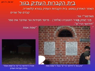 בית הקברות העתיק בגור יום שני ,  ה '  ניסן האתר האחרון במסע :  בית הקברות העתיק בגורא קלוואריה .  קברם של שניים מאדמור " י גור :  ר בי  י צחק  מ איר רוטנברג  ( אלתר ) –  מייסד חסידות גור שחיבר את ספר  " חידושי הרי " ם ",  ונכדו יהודה אריה לייב אלתר – מחבר ספר  " שפת אמת ". ציון בעל ה " חידושי הרי " ם "  ובעל ה " שפת אמת " אוהל ה " חידושי הרי " ם "  וה " שפת אמת "  בבית הקברות העתיק 