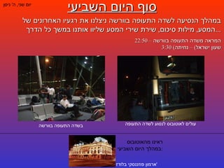 סוף היום השביעי יום שני ,  ה '  ניסן במהלך הנסיעה לשדה התעופה בוורשה ניצלנו את רגעיו האחרונים של המסע ,  מילות סיכום ,  שירת שירי המסע שליוו אותנו במשך כל הדרך ... 22:50 –  המראה משדה התעופה בוורשה 3:30 ( שעון ישראל ) –  נחיתה עולים לאוטובוס לנסוע לשדה התעופה בשדה התעופה בוורשה ראינו מהאוטובוס במהלך היום השביעי : ארמון פוזננסקי בלודז ' 