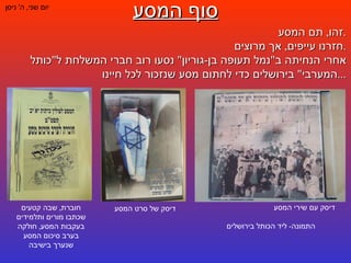סוף המסע יום שני ,  ה '  ניסן זהו ,  תם המסע . חזרנו עייפים ,  אך מרוצים . אחרי הנחיתה ב " נמל תעופה בן - גוריון "  נסעו רוב חברי המשלחת ל " כותל המערבי "  בירושלים כדי לחתום מסע שנזכור לכל חיינו ... דיסק עם שירי המסע  התמונה -  ליד הכותל בירושלים דיסק של סרט המסע חוברת ,  שבה קטעים שכתבו מורים ותלמידים בעקבות המסע ,  חולקה בערב סיכום המסע שנערך בישיבה 