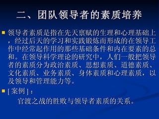 二、团队领导者的素质培养 领导者素质是指在先天禀赋的生理和心理基础上，经过后天的学习和实践锻炼而形成的在领导工作中经常起作用的那些基础条件和内在要素的总和。在领导科学理论的研究中，人们一般把领导者的素质分为政治素质、思想素质、道德素质、文化素质、业务素质、身体素质和心理素质，以及领导和管理能力等。  [ 案例 ] ： 官渡之战的胜败与领导者素质的关系。 