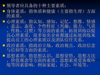 领导者应具备的十种主要素质： 身体素质：指体质和健康（主要指生理）方面的素质。  心理素质：指认知、感知、记忆、想像、情感、意志、态度、个性特征（兴趣、能力、气质、性格、习惯）等方面的素质。拓展训练以提高心理素质，很多知名企业都通过拓展训练来提高员工的心理素质以及团队信任关系。  政治素质：指政治立场、政治观点、政治信念与信仰等方面的素质。  思想素质：指思想认识、思想觉悟、思想方法、价值观念等方面的素质。思想素质受客观环境等因素影响，例如家庭、社会、环境等。 