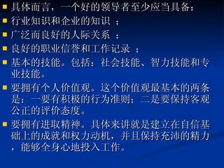 具体而言，一个好的领导者至少应当具备： 行业知识和企业的知识 ； 广泛而良好的人际关系 ； 良好的职业信誉和工作记录 ； 基本的技能。包括：社会技能、智力技能和专业技能。 要拥有个人价值观。这个价值观最基本的两条是：一要有积极的行为准则；二是要保持客观公正的评价态度。 要拥有进取精神。具体来讲就是建立在自信基础上的成就和权力动机，并且保持充沛的精力，能够全身心地投入工作。  