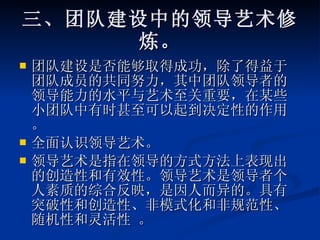 三、团队建设中的领导艺术修炼。 团队建设是否能够取得成功，除了得益于团队成员的共同努力，其中团队领导者的领导能力的水平与艺术至关重要，在某些小团队中有时甚至可以起到决定性的作用。 全面认识领导艺术。 领导艺术是指在领导的方式方法上表现出的创造性和有效性。领导艺术是领导者个人素质的综合反映，是因人而异的。具有突破性和创造性、非模式化和非规范性、随机性和灵活性 。 