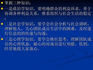掌握三种知识： 一是政治学知识，要明确群众的利益诉求，善于协调各种利益关系，维系组织与社会生活的稳定； 二是社会学知识，要学会社会分析与社会调研，理解他人，关心团队成员生活中的困难，及时进行信息的的传递与沟通； 三是心理学知识，要学会换位思考，理解团队成员的心理状态，耐心的对成员进行劝慰、饮到，经常地找大家谈心。 