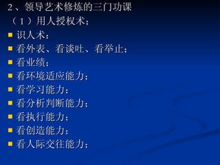 2 、领导艺术修炼的三门功课 （ 1 ）用人授权术； 识人术： 看外表、看谈吐、看举止； 看业绩； 看环境适应能力； 看学习能力； 看分析判断能力； 看执行能力； 看创造能力； 看人际交往能力； 