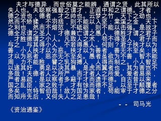 夫才与德异，而世俗莫之能辨，通谓之贤，此其所以失人也。夫聪察强毅之谓才，正直中和之谓德。才者，德之资也；德者，才之帅也。云梦之竹，天下之劲也，然而不矫揉，不羽括，则不能以入坚；棠溪之金，天下之利也，然而不熔范，不砥砺，则不能以击强。是故才德全尽谓之圣人，才德兼亡谓之愚人，德胜才谓之君子，才胜德谓之小人。凡取人之术，苟不得圣人、君子而与之，与其得小人，不若得愚人。何则？君子挟才以为善，小人挟才以为恶。挟才以为善者，善无不至矣；挟才以为恶者，恶亦无不至矣。愚者虽欲为不善，智不能周，力不能胜，譬之乳狗搏人，人得而制之。小人智足以遂其奸，勇足以决其暴，是虎而翼者也，其为害岂不多哉！夫德者人之所严，而才者人之所爱。爱者易亲，严者易疏，是以察者多蔽于才而遗于德。自古昔以来，国之乱臣，家之败子，才有馀而德不足，以至于颠覆者多矣，岂特智伯哉！故为国为家者，苟能审于才德之分而知所先后，又何失人之足患哉！ —— 司马光《资治通鉴》   