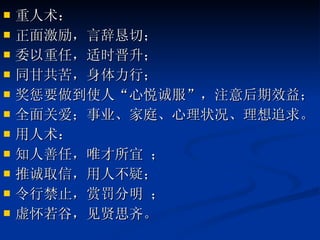 重人术： 正面激励，言辞恳切； 委以重任，适时晋升； 同甘共苦，身体力行； 奖惩要做到使人“心悦诚服”，注意后期效益； 全面关爱；事业、家庭、心理状况、理想追求。 用人术： 知人善任，唯才所宜 ； 推诚取信，用人不疑； 令行禁止，赏罚分明 ； 虚怀若谷，见贤思齐。  