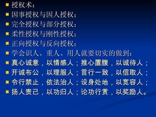 授权术： 因事授权与因人授权； 完全授权与部分授权； 柔性授权与刚性授权； 正向授权与反向授权； 学会识人、重人、用人就要切实的做到： 真心诚意，以情感人；推心置腹，以诚待人； 开诚布公，以理服人；言行一致，以信取人；  令行禁止，依法治人；设身处地，以宽容人； 扬人责己，以功归人；论功行赏，以奖励人。   