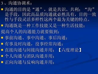 3 、沟通协调术； 沟通的目的是“通”，就是共识、共利；“沟”是手段，因此高品质沟通就必然具有，目的一致性与手段灵活多样性这两个最为关键的特点。 沟通既是一种工作技能又是一种生活技能； 提高个人的沟通能力就要做到： 事前沟通、事中沟通、事后沟通； 有事及时沟通，没事经常沟通； 直接沟通与间接沟通并用；【六度理论】 个人沟通与团队沟通并用； 正向沟通与反响沟通并用； 