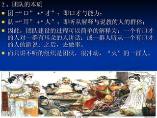 2 、团队的本质 团 =“ 口” +“ 才”；即口才与能力； 队 =“ 耳” +“ 人”；即听从解释与说教的人的群体； 因此，团队建设的过程可以简单的解释为：一个有口才的人对一群有耳朵的人讲话；或一群人听从一个有口才的人的游说；之后，去做事。 而只讲不听的组织是团伙，很冲动，“火”的一群人。  