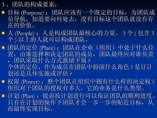 3 、团队的构成要素： 目标 (Purpose) ：团队应该有一个既定的目标，为团队成员导航，知道要向何处去，没有目标这个团队就没有存在的价值。 人 (People) ：人是构成团队最核心的力量。 3 个 ( 包含 3 个 ) 以上的人就可以构成团队。  团队的定位 (Place) ：团队在企业（组织）中处于什么位置，由谁选择和决定团队的成员，团队最终应对谁负责，团队采取什么方式激励下属 ? 个体的定位，作为成员在团队中扮演什么角色 ? 是订计划还是具体实施或评估 ? 权限 (Power) ：整个团队在组织中拥有什么样的决定权 ? 组织对于团队的授权有多大，它的业务是什么类型。 计划 (Plan) ：提前按计划进行可以保证团队的顺利进度。只有在计划的操作下团队才会一步一步的贴近目标，从而最终实现目标。  