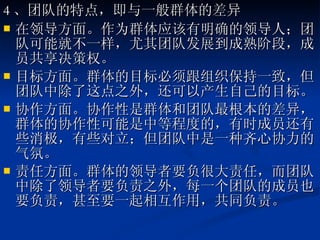 4 、团队的特点，即与一般群体的差异 在领导方面。作为群体应该有明确的领导人；团队可能就不一样，尤其团队发展到成熟阶段，成员共享决策权。 目标方面。群体的目标必须跟组织保持一致，但团队中除了这点之外，还可以产生自己的目标。  协作方面。协作性是群体和团队最根本的差异，群体的协作性可能是中等程度的，有时成员还有些消极，有些对立；但团队中是一种齐心协力的气氛。  责任方面。群体的领导者要负很大责任，而团队中除了领导者要负责之外，每一个团队的成员也要负责，甚至要一起相互作用，共同负责。 