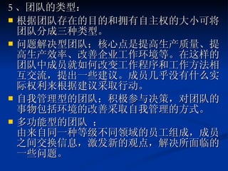 5 、团队的类型： 根据团队存在的目的和拥有自主权的大小可将团队分成三种类型。 问题解决型团队；核心点是提高生产质量、提高生产效率、改善企业工作环境等。在这样的团队中成员就如何改变工作程序和工作方法相互交流，提出一些建议。成员几乎没有什么实际权利来根据建议采取行动。  自我管理型的团队；积极参与决策，对团队的事物包括环境的改善采取自我管理的方式。 多功能型的团队 ； 由来自同一种等级不同领域的员工组成，成员之间交换信息，激发新的观点，解决所面临的一些问题。  