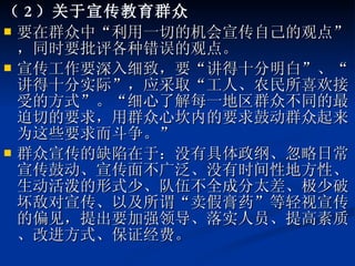 （ 2 ）关于宣传教育群众 要在群众中“利用一切的机会宣传自己的观点”，同时要批评各种错误的观点。 宣传工作要深入细致，要“讲得十分明白”、“讲得十分实际”，应采取“工人、农民所喜欢接受的方式”。“细心了解每一地区群众不同的最迫切的要求，用群众心坎内的要求鼓动群众起来为这些要求而斗争。” 群众宣传的缺陷在于：没有具体政纲、忽略日常宣传鼓动、宣传面不广泛、没有时间性地方性、生动活泼的形式少、队伍不全成分太差、极少破坏敌对宣传、以及所谓“卖假膏药”等轻视宣传的偏见，提出要加强领导、落实人员、提高素质、改进方式、保证经费。 