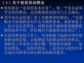 （ 3 ）关于组织发动群众 组织群众“是党的基本任务”。每一个党员必须学会组织群众，反对脱离群众的关门主义倾向。 刘少奇在总结某厂罢工失败教训时指出：“支部根本不知道群众有什么不满和要求。或者知道了，也不去注意拿住，对群众的不满和要求随随便便的放弃不管，所以我们只能做群众的尾巴”。 在组织群众的工作上，应该根据当地的具体环境和群众的需要，去选择适当的群众组织的形式。调群众工作要有正确步骤，掌握基本规律，一是发动群众，二是组织群众，三是发动与组织任务完成后应将重心转向群众的政治教育。 