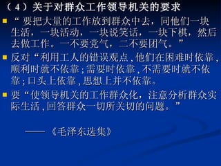 （ 4 ）关于对群众工作领导机关的要求 “ 要把大量的工作放到群众中去，同他们一块生活，一块活动，一块说笑话，一块下棋，然后去做工作。一不要党气，二不要团气。” 反对“利用工人的错误观点 , 他们在困难时依靠 , 顺利时就不依靠 ; 需要时依靠 , 不需要时就不依靠 ; 口头上依靠 , 思想上并不依靠。 要“使领导机关的工作群众化，注意分析群众实际生活 , 回答群众一切所关切的问题。” —— 《毛泽东选集》 
