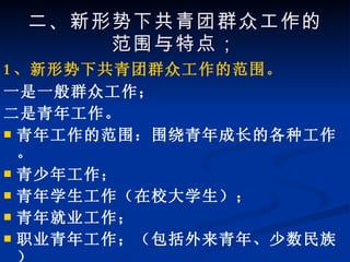 二、新形势下共青团群众工作的范围与特点； 1 、新形势下共青团群众工作的范围。 一是一般群众工作； 二是青年工作。 青年工作的范围：围绕青年成长的各种工作。 青少年工作； 青年学生工作（在校大学生）； 青年就业工作； 职业青年工作；（包括外来青年、少数民族） 婚姻家庭工作； 