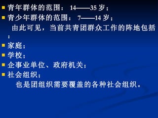 青年群体的范围： 14——35 岁； 青少年群体的范围： 7——14 岁； 由此可见，当前共青团群众工作的阵地包括： 家庭； 学校； 企事业单位、政府机关； 社会组织； 也是团组织需要覆盖的各种社会组织。 