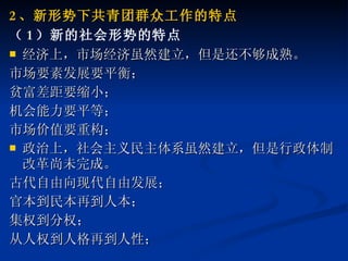 2 、新形势下共青团群众工作的特点 （ 1 ）新的社会形势的特点 经济上，市场经济虽然建立，但是还不够成熟。 市场要素发展要平衡； 贫富差距要缩小； 机会能力要平等； 市场价值要重构； 政治上，社会主义民主体系虽然建立，但是行政体制改革尚未完成。 古代自由向现代自由发展； 官本到民本再到人本； 集权到分权； 从人权到人格再到人性； 