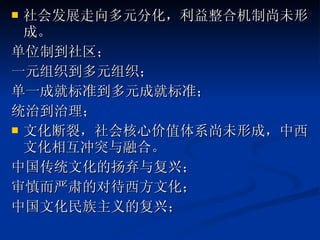 社会发展走向多元分化，利益整合机制尚未形成。 单位制到社区； 一元组织到多元组织； 单一成就标准到多元成就标准； 统治到治理； 文化断裂，社会核心价值体系尚未形成，中西文化相互冲突与融合。 中国传统文化的扬弃与复兴； 审慎而严肃的对待西方文化； 中国文化民族主义的复兴； 