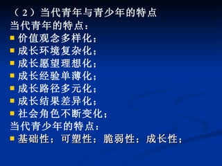 （ 2 ）当代青年与青少年的特点 当代青年的特点： 价值观念多样化； 成长环境复杂化； 成长愿望理想化； 成长经验单薄化； 成长路径多元化； 成长结果差异化； 社会角色不断变化； 当代青少年的特点： 基础性；可塑性；脆弱性；成长性；   