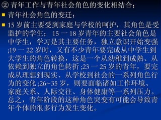 ② 青年工作与青年社会角色的变化相结合； 青年社会角色的变迁： 15 岁前主要受到家庭与学校的呵护，其角色是受监护的学生； 15 一 18 岁青年的主要社会角色是中学生，学习是其主要任务，独立意识开始变强 ;19 一 22 岁时，又有不少青年要完成从中学生到大学生的角色转换，这是一个从幼稚到成熟、从依赖到独立的角色转折 ;23 一 25 岁的青年，要完成从理想到现实、从学校到社会的一系列角色行为的变化 ;26~35 岁，则要面临诸如工作环境、家庭关系、人际交往、身体健康等一系列压力。总之，青年阶段的这种角色突变有可能会导致青年个体的很多行为发生变化。  