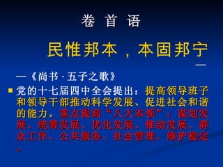 卷 首 语 民惟邦本，本固邦宁   ——《尚书 · 五子之歌》 党的十七届四中全会提出： 提高领导班子和领导干部推动科学发展、促进社会和谐的能力。 重点提高“八大本领”：谋划发展、统筹发展、优化发展、推动发展、群众工作、公共服务、社会管理、维护稳定。 