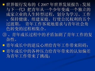 世界银行发布的《 2007 年世界发展报告 : 发展与下一代》把青年从一个少年变成一个独立的成家立业的人生转型过程，划分为学习、工作、保持健康、组建家庭、行使公民权利的五个过渡期。 青年工作客观地要求与青年社会角色转变的过程相集合。 ③ 、青年成长过程中的矛盾加剧了青年工作的复杂性。 青年成长中的逆反心理给青年工作带来阻碍； 青年成长中的各种压力给青年带来的认知偏差为青年工作带来了挑战； 