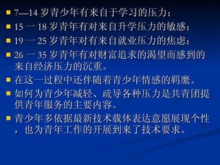7—14 岁青少年有来自于学习的压力； 15 一 18 岁青年有对来自升学压力的敏感； 19 一 25 岁青年对有来自就业压力的焦虑； 26 一 35 岁青年有对财富追求的渴望而感到的来自经济压力的沉重。 在这一过程中还伴随着青少年情感的羁縻。 如何为青少年减轻、疏导各种压力是共青团提供青年服务的主要内容。 青少年多依据最新技术载体表达意愿展现个性，也为青年工作的开展到来了技术要求。 