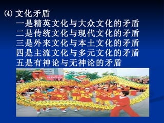 ⑷ 文化矛盾 一是精英文化与大众文化的矛盾 二是传统文化与现代文化的矛盾 三是外来文化与本土文化的矛盾 四是主流文化与多元文化的矛盾 五是有神论与无神论的矛盾 