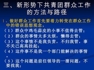 1 、 做好群众工作首先要着力转变在群众工作中的错误思想观念。 （ 1 ）群众中鸡毛蒜皮的小事不值得去管； （ 2 ）群众的事情太多太烦，懒得去管； （ 3 ）这个事情不是我负责，不归我管，事不关己高高挂起； （ 4 ）这件事不是我一个部门能解决的事情。 （ 5 ）这个问题是前任领导的一溜问题，不要找我； 三、新形势下共青团群众工作的方法与路径 
