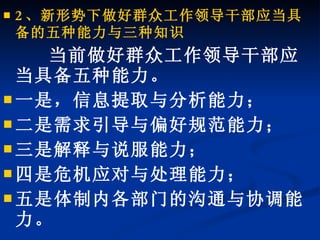 2 、新形势下做好群众工作领导干部应当具备的五种能力与三种知识 当前做好群众工作领导干部应当具备五种能力。 一是，信息提取与分析能力； 二是需求引导与偏好规范能力； 三是解释与说服能力； 四是危机应对与处理能力； 五是体制内各部门的沟通与协调能力。 
