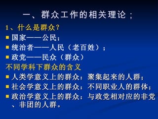 一、群众工作的相关理论； 1 、什么是群众？ 国家——公民； 统治者——人民（老百姓）； 政党——民众（群众） 不同学科下群众的含义 人类学意义上的群众：聚集起来的人群； 社会学意义上的群众：不同职业人的群体； 政治学意义上的群众：与政党相对应的非党、非团的人群。 