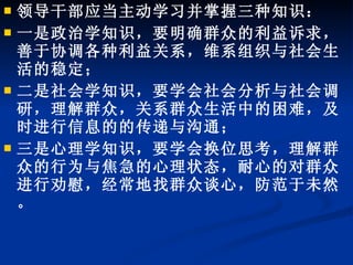 领导干部应当主动学习并掌握三种知识： 一是政治学知识，要明确群众的利益诉求，善于协调各种利益关系，维系组织与社会生活的稳定； 二是社会学知识，要学会社会分析与社会调研，理解群众，关系群众生活中的困难，及时进行信息的的传递与沟通； 三是心理学知识，要学会换位思考，理解群众的行为与焦急的心理状态，耐心的对群众进行劝慰，经常地找群众谈心，防范于未然。 