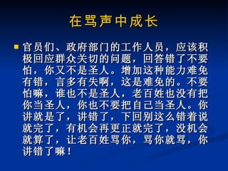 在骂声中成长 官员们、政府部门的工作人员，应该积极回应群众关切的问题，回答错了不要怕，你又不是圣人。增加这种能力难免有错，言多有失啊，这是难免的。不要怕嘛，谁也不是圣人，老百姓也没有把你当圣人，你也不要把自己当圣人。你讲就是了，讲错了，下回别这么错着说就完了，有机会再更正就完了，没机会就算了，让老百姓骂你，骂你就骂，你讲错了嘛！ 