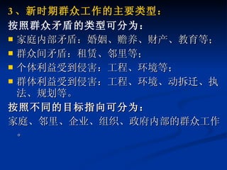 3 、新时期群众工作的主要类型： 按照群众矛盾的类型可分为： 家庭内部矛盾：婚姻、赡养、财产、教育等； 群众间矛盾：租赁、邻里等； 个体利益受到侵害：工程、环境等； 群体利益受到侵害：工程、环境、动拆迁、执法、规划等。 按照不同的目标指向可分为： 家庭、邻里、企业、组织、政府内部的群众工作。 