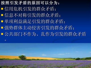 按照引发矛盾的原因可以分为： 信用危机引发的群众矛盾； 信息不对称引发的群众矛盾； 单项利益满足引发的群众矛盾； 强势群体主动侵害引发的群众矛盾； 公共部门不作为、乱作为引发的群众矛盾。 