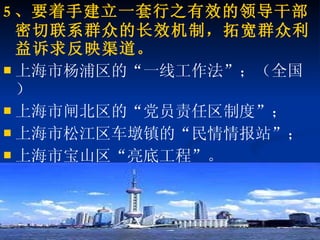 5 、要着手建立一套行之有效的领导干部密切联系群众的长效机制，拓宽群众利益诉求反映渠道。 上海市杨浦区的“一线工作法”；（全国） 上海市闸北区的“党员责任区制度”； 上海市松江区车墩镇的“民情情报站”； 上海市宝山区“亮底工程”。 