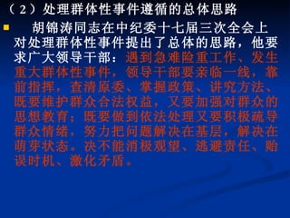 （ 2 ）处理群体性事件遵循的总体思路 胡锦涛同志在中纪委十七届三次全会上对处理群体性事件提出了总体的思路，他要求广大领导干部： 遇到急难险重工作、发生重大群体性事件，领导干部要亲临一线，靠前指挥，查清原委、掌握政策、讲究方法、既要维护群众合法权益，又要加强对群众的思想教育；既要做到依法处理又要积极疏导群众情绪，努力把问题解决在基层，解决在萌芽状态。决不能消极观望、逃避责任、贻误时机、激化矛盾。 