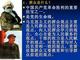 2 、群众是什么？ 中国共产党革命胜利的重要法宝之一。 是党的生命线。 马克思主义的群众观点主要是人民群众是历史创造者的观点，向人民群众学习的观点，全心全意为人民服务的观点，干部的权力是人民赋予的观点，对党负责与对人民负责相一致的观点，党要依靠群众又要教育和引导群众前进的观点。 