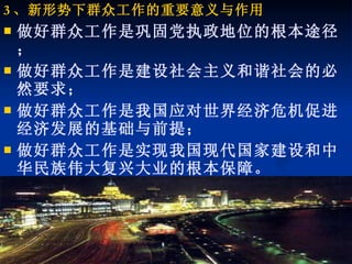 3 、新形势下群众工作的重要意义与作用 做好群众工作是巩固党执政地位的根本途径； 做好群众工作是建设社会主义和谐社会的必然要求； 做好群众工作是我国应对世界经济危机促进经济发展的基础与前提； 做好群众工作是实现我国现代国家建设和中华民族伟大复兴大业的根本保障。 