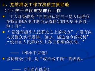 4 、党的群众工作方法的宝贵经验 （ 1 ）关于高度重视群众工作 工人阶级政党“自觉地认定自己是人民群众在特定的历史时期为完成特定的历史任务的一种工具”。 “ 党没有超乎人民群众之上的权力” ,“ 没有向人民群众实行恩赐、包办、强迫命令的权利” ,“ 没有在人民群众头上称王称霸的权利。” —— 《邓小平文选》 忽视群众工作 , 是“政治水平低”的表现。 —— 《毛泽东选集》 