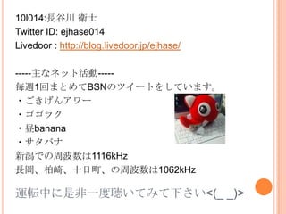 10l014:長谷川 衛士 Twitter ID: ejhase014 Livedoor: http://blog.livedoor.jp/ejhase/ -----主なネット活動----- 毎週1回まとめてBSNのツイートをしています。 ・ごきげんアワー ・ゴゴラク ・昼banana ・サタバナ 新潟での周波数は1116kHz 長岡、柏崎、十日町、の周波数は1062kHz 運転中に是非一度聴いてみて下さい<(_ _)> 