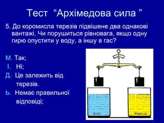 Тест  “Архімедова сила ” 5. До коромисла терезів підвішене два однакові вантажі. Чи порушиться рівновага, якщо одну гирю опустити у воду, а іншу в гас? М.  Так;  І.  Ні;  Д.  Це залежить від  терезів.  Ь.  Немає правильної  відповіді;  
