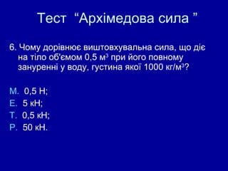 Тест  “Архімедова сила ” 6. Чому дорівнює виштовхувальна сила, що діє на тіло об'ємом 0,5  м 3  при його повному зануренні у воду, густина якої 1000 кг/м 3 ? М.  0,5 Н;  Е.  5  к Н;  Т.  0,5  к Н;  Р.  50  к Н. 